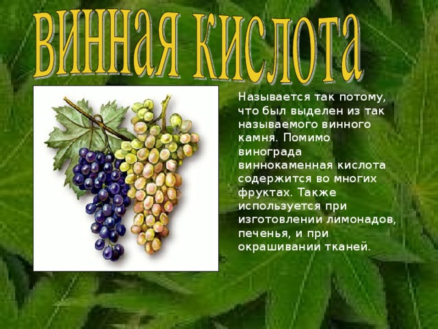   Называется так потому, что был выделен из так называемого винного камня. Помимо винограда виннокаменная кислота содержится во многих фруктах. Также используется при изготовлении лимонадов, печенья, и при окрашивании тканей. 