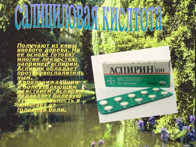   Получают из коры ивового дерева. На ее основе готовят многие лекарства: например аспирин. Аспирин обладает противовоспалительным, жаропонижающим и болеутоляющим действием. Аспирин подавляет болевую чувствительность и помогает от головной боли.   