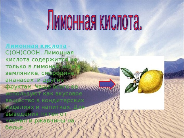 Лимонная кислота  – С(ОН)СООН. Лимонная кислота содержится не только в лимонах, но и в землянике, смородине, ананасах и других фруктах. Чаще всего ее используют как вкусовое вещество в кондитерских изделиях и напитках. Для выведения пятен от чернил и ржавчины на белье. 