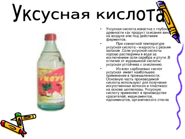 Уксусная кислота известна с глубокой древности как продукт скисания вина на воздухе или под действием ферментов.  При комнатной температуре уксусная кислота –жидкость с резким запахом .Соли уксусной кислоты хорошо растворимы в воде за исключением соли серебра и ртути .В отличие от муравьиной кислоты уксусная устойчива к окислению.  Из всех карбоновых кислот уксусная имеет наибольшее применение в промышленности. Основную часть производимой кислоты используют для получения искусственных волокон и пластмасс на основе целлюлозы. Уксусную кислоту применяют в производстве красителей, медикаментов, ядохимикатов, органического стекла 