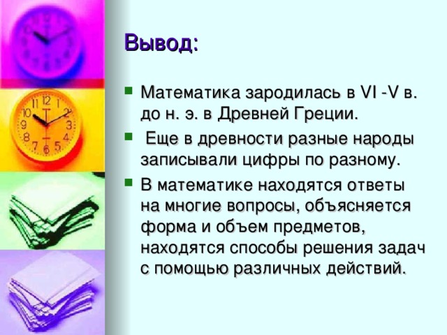 Математика зародилась в VI -V в. до н. э. в Древней Греции.  Еще в древности разные народы записывали цифры по разному. В математике находятся ответы на многие вопросы, объясняется форма и объем предметов, находятся способы решения задач с помощью различных действий. 