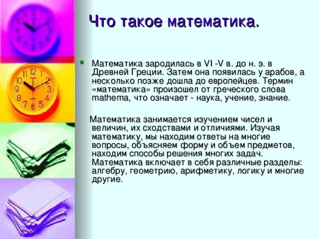 Математика зародилась в VI -V в. до н. э. в Древней Греции. Затем она появилась у арабов, а несколько позже дошла до европейцев. Термин «математика» произошел от греческого слова mathema, что означает - наука, учение, знание.  Математика занимается изучением чисел и величин, их сходствами и отличиями. Изучая математику, мы находим ответы на многие вопросы, объясняем форму и объем предметов, находим способы решения многих задач. Математика включает в себя различные разделы: алгебру, геометрию, арифметику, логику и многие другие. 