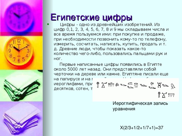  Цифры - одно из древнейших изобретений. Из цифр 0,1, 2, 3, 4, 5, 6, 7, 8 и 9 мы складываем числа и все время пользуемся ими: при покупке и продаже, при необходимости позвонить кому-то по телефону, измерить, сосчитать, написать, купить, продать и т. д. Древние люди, чтобы показать какое-то количество чего-либо, пользовались пальцами рук и ног.  Первые написанные цифры появились в Египте около 5000 лет назад. Они представляли собой черточки на дереве или камне. Египтяне писали еще на папирусе и на мягкой глине. Цифры изображали и иероглифами, при этом у каждой цифры от 1 до 10, у десятков, сотен, тысяч и миллионов был свой знак. X(2/3+1/2+1/7+1)=37 