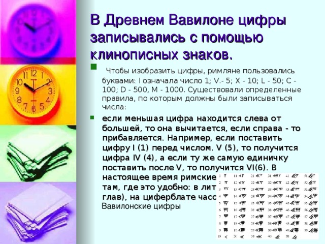 В Древнем Вавилоне цифры записывались с помощью клинописных знаков.  Чтобы изобразить цифры, римляне пользовались буквами: I означала число 1; V.- 5; X - 10; L - 50; С - 100; D - 500, М - 1000. Существовали определенные правила, по которым должны были записываться числа: если меньшая цифра находится слева от большей, то она вычитается, если справа - то прибавляется. Например, если поставить цифру I (1) перед числом. V (5), то получится цифра IV (4), а если ту же самую единичку поставить после V, то получится VI(6). В настоящее время римские числа применяют там, где это удобно: в литературе (нумерация глав), на циферблате часов. 