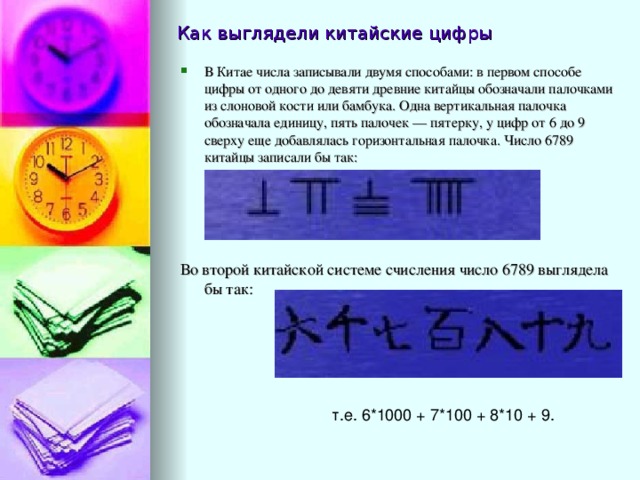 Как выглядели китайские цифры В Китае числа записывали двумя способами: в первом способе цифры от одного до девяти древние китайцы обозначали палочками из слоновой кости или бамбука. Одна вертикальная палочка обозначала единицу, пять палочек — пятерку, у цифр от 6 до 9 сверху еще добавлялась горизонтальная палочка. Число 6789 китайцы записали бы так:  Во второй китайской системе счисления число 6789 выглядела бы так: 