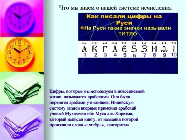 Что мы знаем о нашей системе исчисления. Цифры, которые мы используем в повседневной жизни, называются арабскими. Они были переняты арабами у индийцев. Индийскую систему записи впервые применил арабский ученый Мухаммед ибн Муса аль-Хорезми, который написал книгу, от названия которой произошли слова «алгебра», «алгоритм» 