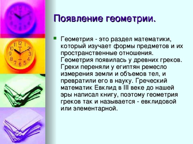 Геометрия - это раздел математики, который изучает формы предметов и их пространственные отношения. Геометрия появилась у древних греков. Греки переняли у египтян ремесло измерения земли и объемов тел, и превратили его в науку. Греческий математик Евклид в III веке до нашей эры написал книгу, поэтому геометрия греков так и называется - евклидовой или элементарной. 