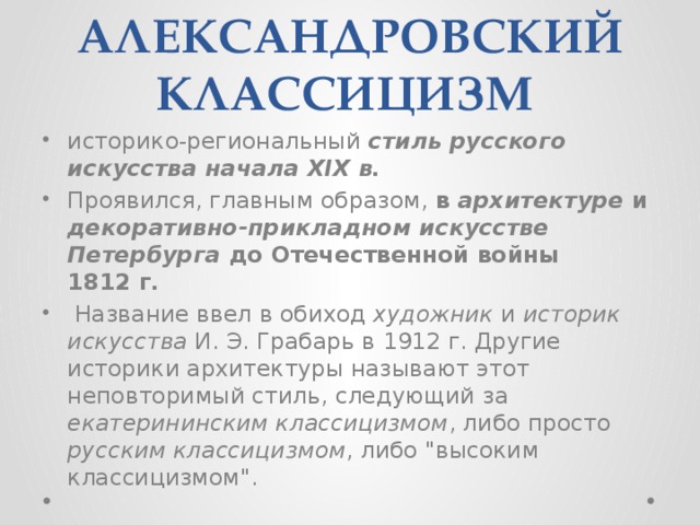 АЛЕКСАНДРОВСКИЙ КЛАССИЦИЗМ  историко-региональный стиль русского искусства начала XIX в. Проявился, главным образом, в архитектуре и декоративно-прикладном искусстве Петербурга до Отечественной войны 1812 г.  Название ввел в обиход художник и историк искусства И. Э. Грабарь в 1912 г. Другие историки архитектуры называют этот неповторимый стиль, следующий за екатерининским классицизмом , либо просто русским классицизмом , либо 
