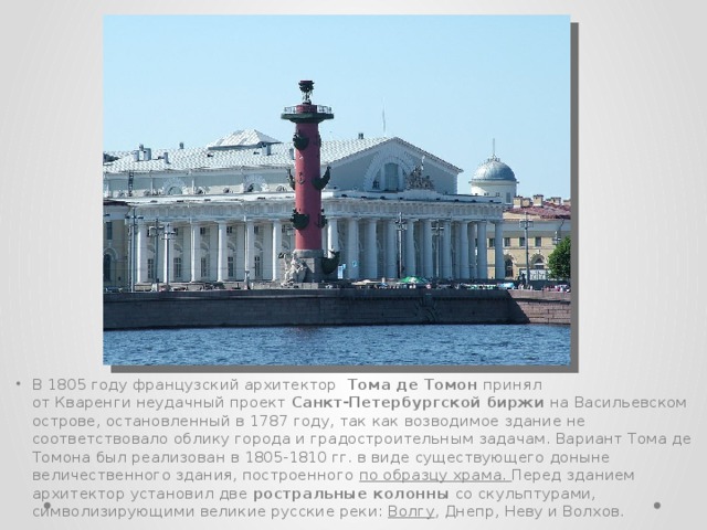 В 1805 году французский архитектор   Тома де Томон принял от Кваренги неудачный проект  Санкт-Петербургской биржи  на Васильевском острове, остановленный в 1787 году, так как возводимое здание не соответствовало облику города и градостроительным задачам. Вариант Тома де Томона был реализован в 1805-1810 гг. в виде существующего доныне величественного здания, построенного по образцу храма. Перед зданием архитектор установил две  ростральные колонны  со скульптурами, символизирующими великие русские реки:  Волгу , Днепр, Неву и Волхов. 