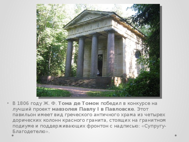 В 1806 году Ж. Ф. Тома де Томон победил в конкурсе на лучший проект мавзолея Павлу I в Павловске . Этот павильон имеет вид греческого античного храма из четырех дорических колонн красного гранита, стоящих на гранитном подиуме и поддерживающих фронтон с надписью: «Супругу-Благодетелю». 
