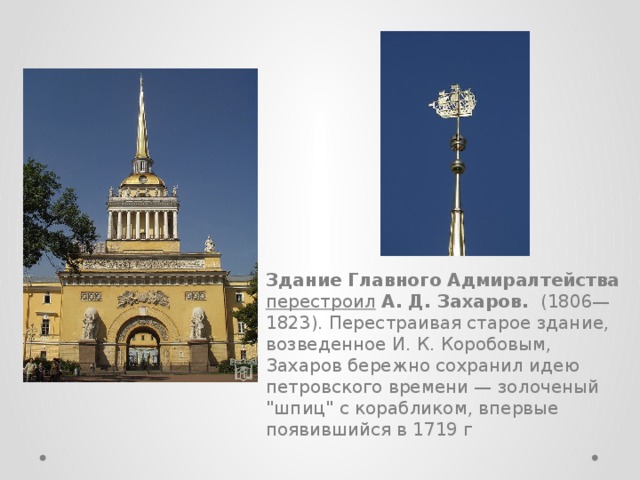 Здание Главного Адмиралтейства перестроил  А. Д. Захаров. (1806—1823). Перестраивая старое здание, возведенное И. К. Коробовым, Захаров бережно сохранил идею петровского времени — золоченый 