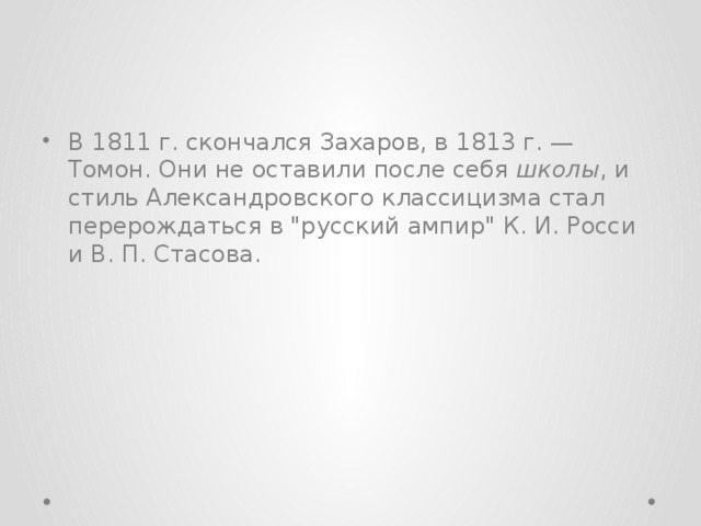 В 1811 г. скончался Захаров, в 1813 г. — Томон. Они не оставили после себя школы , и стиль Александровского классицизма стал перерождаться в 