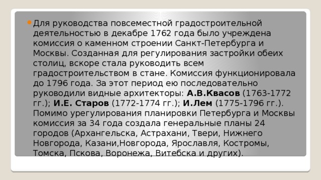 Для руководства повсеместной градостроительной деятельностью в декабре 1762 года было учреждена комиссия о каменном строении Санкт-Петербурга и Москвы. Созданная для регулирования застройки обеих столиц, вскоре стала руководить всем градостроительством в стане. Комиссия функционировала до 1796 года. За этот период ею последовательно руководили видные архитекторы:  А.В.Квасов  (1763-1772 гг.);  И.Е. Старов  (1772-1774 гг.);  И.Лем  (1775-1796 гг.). Помимо урегулирования планировки Петербурга и Москвы комиссия за 34 года создала генеральные планы 24 городов (Архангельска, Астрахани, Твери, Нижнего Новгорода, Казани,Новгорода, Ярославля, Костромы, Томска, Пскова, Воронежа, Витебска и других). 