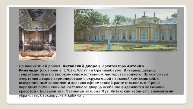 До наших дней дошел   Китайский дворец   архитектора Антонио Ринальди  (построен в 1762-1768 гг.) в Ораниенбауме. Интерьер дворца свидетельствует о высоком художественном мастерстве зодчего. Прихотливые очертания дворца гармонировали с окружающей парковой композицией, с искусственным водоемом и красиво оформленной растительностью. Среда парадных помещений одноэтажного дворца особенно выделяются величавой красотой – Большой зал, Овальный зал, зал Муз. Китайский кабинет с элементами убранства, Стеклярусный кабинет.  