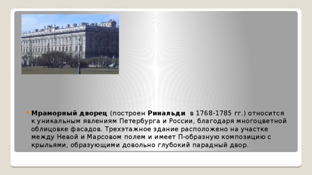 Мраморный дворец  (построен Ринальди  в 1768-1785 гг.) относится к уникальным явлениям Петербурга и России, благодаря многоцветной облицовке фасадов. Трехэтажное здание расположено на участке между Невой и Марсовом полем и имеет П-образную композицию с крыльями, образующими довольно глубокий парадный двор. 