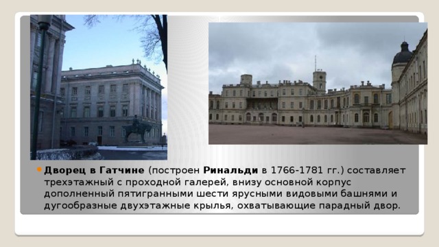 Дворец в Гатчине  (построен Ринальди  в 1766-1781 гг.) составляет трехэтажный с проходной галерей, внизу основной корпус дополненный пятигранными шести ярусными видовыми башнями и дугообразные двухэтажные крылья, охватывающие парадный двор.  