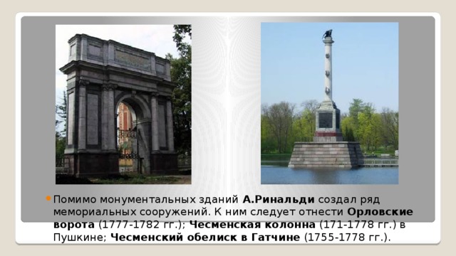 Помимо монументальных зданий А.Ринальди создал ряд мемориальных сооружений. К ним следует отнести  Орловские ворота  (1777-1782 гг.);  Чесменская колонна  (171-1778 гг.) в Пушкине;  Чесменский обелиск в Гатчине  (1755-1778 гг.).  