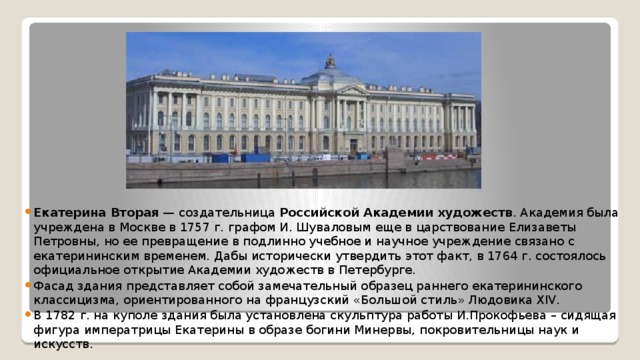 Екатерина Вторая  — создательница  Российской Академии художеств . Академия была учреждена в Москве в 1757 г. графом И. Шуваловым еще в царствование Елизаветы Петровны, но ее превращение в подлинно учебное и научное учреждение связано с екатерининским временем. Дабы исторически утвердить этот факт, в 1764 г. состоялось официальное открытие Академии художеств в Петербурге. Фасад здания представляет собой замечательный образец раннего екатерининского классицизма, ориентированного на французский «Большой стиль» Людовика XIV. В 1782 г. на куполе здания была установлена скульптура работы И.Прокофьева – сидящая фигура императрицы Екатерины в образе богини Минервы, покровительницы наук и искусств. 