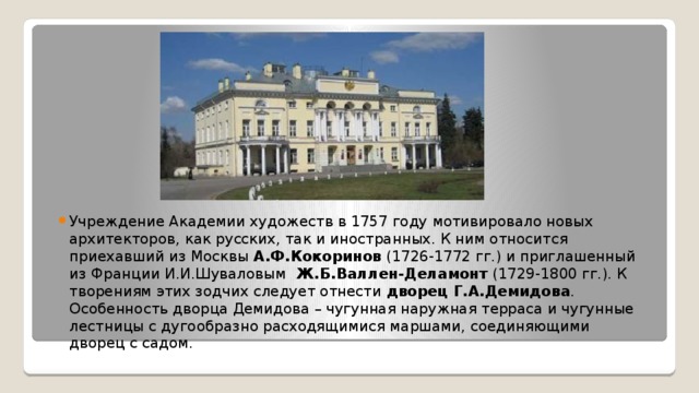 Учреждение Академии художеств в 1757 году мотивировало новых архитекторов, как русских, так и иностранных. К ним относится приехавший из Москвы  А.Ф.Кокоринов  (1726-1772 гг.) и приглашенный из Франции И.И.Шуваловым Ж.Б.Валлен-Деламонт  (1729-1800 гг.). К творениям этих зодчих следует отнести  дворец Г.А.Демидова . Особенность дворца Демидова – чугунная наружная терраса и чугунные лестницы с дугообразно расходящимися маршами, соединяющими дворец с садом. 