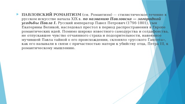 ПАВЛОВСКИЙ РОМАНТИЗМ (см. Романтизм) — стилистическое течение в русском искусстве начала XIX в. по названию Павловска — загородной усадьбы Павла I. Русский император Павел Петрович (1796-1801), сын Екатерины Великой, наследовал престол в период распространения в Европе романтических идей. Помимо широко известного самодурства и солдафонства, не отпускавшее чувство отчаянного страха и подозрительности, навеянное мучившей Павла тайной о его происхождении, склоняло «русского Гамлета», как его называли в связи с причастностью матери к убийству отца, Петра III, к романтическому мышлению. 
