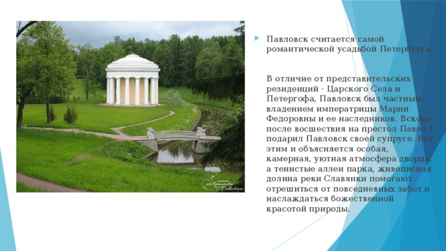 Павловск считается самой романтической усадьбой Петербурга.   В отличие от представительских резиденций - Царского Села и Петергофа, Павловск был частным владением императрицы Марии Федоровны и ее наследников. Вскоре после восшествия на престол Павел I подарил Павловск своей супруге. Вот этим и объясняется особая, камерная, уютная атмосфера дворца, а тенистые аллеи парка, живописная долина реки Славянки помогают отрешиться от повседневных забот и наслаждаться божественной красотой природы.   
