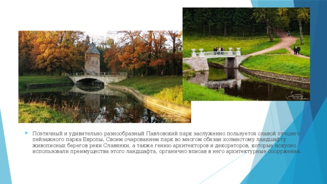 Поэтичный и удивительно разнообразный Павловский парк заслуженно пользуется славой лучшего пейзажного парка Европы. Своим очарованием парк во многом обязан холмистому ландшафту живописных берегов реки Славянки, а также гению архитекторов и декораторов, которые искусно использовали преимущества этого ландшафта, органично вписав в него архитектурные сооружения.   