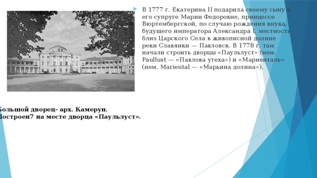 В 1777 г. Екатерина II подарила своему сыну и его супруге Марии Федоровне, принцессе Вюртембергской, по случаю рождения внука, будущего императора Александра I, местность близ Царского Села в живописной долине реки Славянки — Павловск. В 1778 г. там начали строить дворцы «Паульлуст» (нем. Paullust — «Павлова утеха») и «Мариенталь» (нем. Mariental — «Марьина долина»). Большой дворец- арх. Камерун. Построен7 на месте дворца «Паульлуст». 