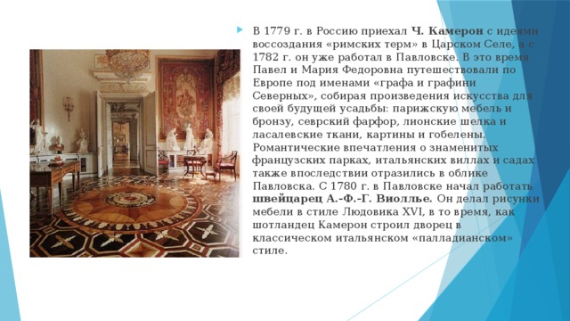 В 1779 г. в Россию приехал Ч. Камерон с идеями воссоздания «римских терм» в Царском Селе, а с 1782 г. он уже работал в Павловске. В это время Павел и Мария Федоровна путешествовали по Европе под именами «графа и графини Северных», собирая произведения искусства для своей будущей усадьбы: парижскую мебель и бронзу, севрский фарфор, лионские шелка и ласалевские ткани, картины и гобелены. Романтические впечатления о знаменитых французских парках, итальянских виллах и садах также впоследствии отразились в облике Павловска. С 1780 г. в Павловске начал работать швейцарец А.-Ф.-Г. Виоллье. Он делал рисунки мебели в стиле Людовика XVI, в то время, как шотландец Камерон строил дворец в классическом итальянском «палладианском» стиле. 