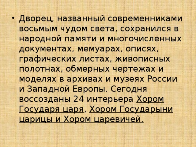 Дворец, названный современниками восьмым чудом света, сохранился в народной памяти и многочисленных документах, мемуарах, описях, графических листах, живописных полотнах, обмерных чертежах и моделях в архивах и музеях России и Западной Европы. Сегодня воссозданы 24 интерьера  Хором Государя царя , Хором Государыни царицы и Хором царевичей. 