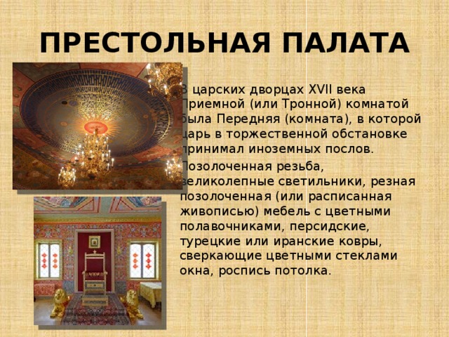 ПРЕСТОЛЬНАЯ ПАЛАТА В царских дворцах XVII века Приемной (или Тронной) комнатой была Передняя (комната), в которой царь в торжественной обстановке принимал иноземных послов. Позолоченная резьба, великолепные светильники, резная позолоченная (или расписанная живописью) мебель с цветными полавочниками, персидские, турецкие или иранские ковры, сверкающие цветными стеклами окна, роспись потолка. 
