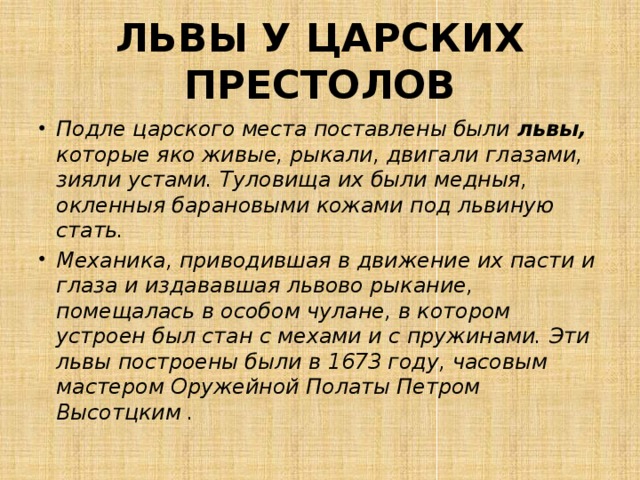 ЛЬВЫ У ЦАРСКИХ ПРЕСТОЛОВ Подле царского места поставлены были львы, которые яко живые, рыкали, двигали глазами, зияли устами. Туловища их были медныя, окленныя барановыми кожами под львиную стать. Механика, приводившая в движение их пасти и глаза и издававшая львово рыкание, помещалась в особом чулане, в котором устроен был стан с мехами и с пружинами. Эти львы построены были в 1673 году, часовым мастером Оружейной Полаты Петром Высотцким . 
