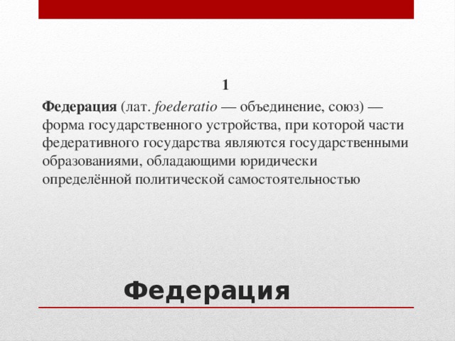1 Федерация (лат.  foederatio  — объединение, союз) — форма государственного устройства, при которой части федеративного государства являются государственными образованиями, обладающими юридически определённой политической самостоятельностью Федерация 