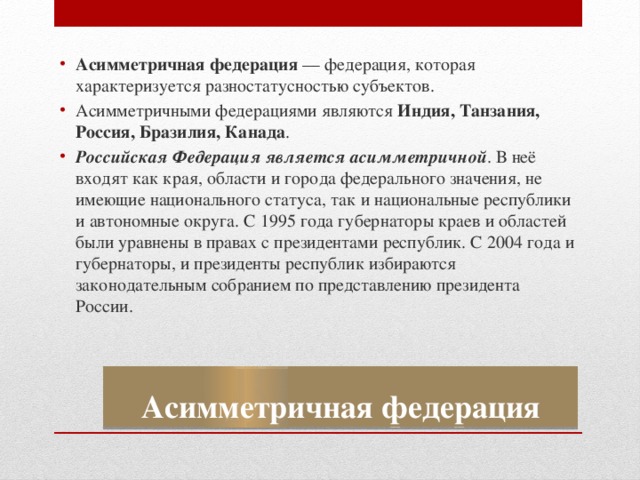 Асимметричная федерация  — федерация, которая характеризуется разностатусностью субъектов. Асимметричными федерациями являются Индия, Танзания, Россия, Бразилия, Канада . Российская Федерация является асимметричной . В неё входят как края, области и города федерального значения, не имеющие национального статуса, так и национальные республики и автономные округа. С 1995 года губернаторы краев и областей были уравнены в правах с президентами республик. С 2004 года и губернаторы, и президенты республик избираются законодательным собранием по представлению президента России. Асимметричная федерация 