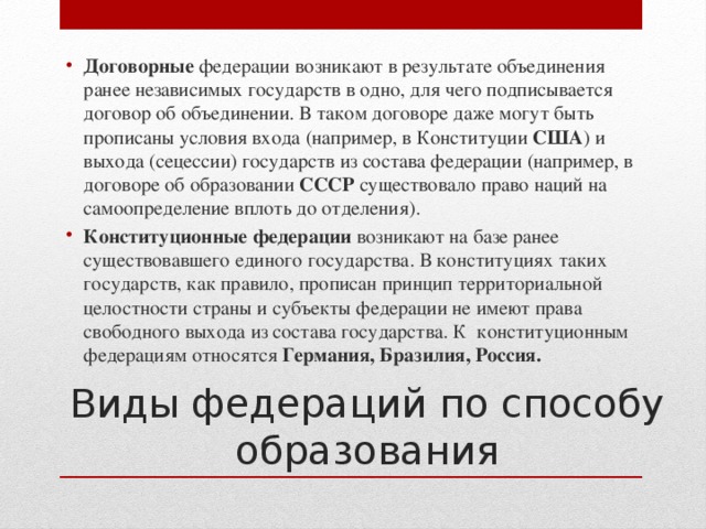 Договорные федерации возникают в результате объединения ранее независимых государств в одно, для чего подписывается договор об объединении. В таком договоре даже могут быть прописаны условия входа (например, в Конституции США ) и выхода (сецессии) государств из состава федерации (например, в договоре об образовании СССР существовало право наций на самоопределение вплоть до отделения). Конституционные федерации возникают на базе ранее существовавшего единого государства. В конституциях таких государств, как правило, прописан принцип территориальной целостности страны и субъекты федерации не имеют права свободного выхода из состава государства. К конституционным федерациям относятся Германия, Бразилия, Россия. Виды федераций по способу образования 