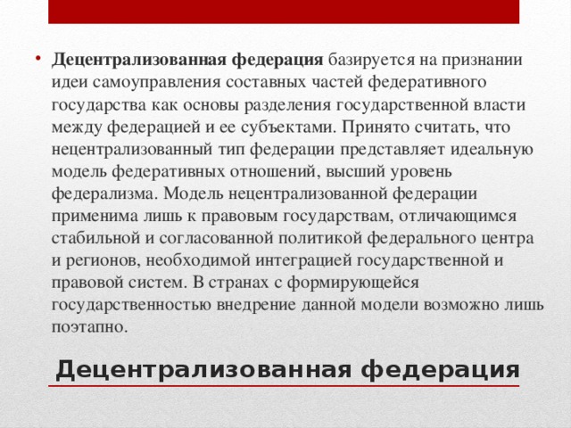 Децентрализованная федерация базируется на признании идеи самоуправления составных частей федеративного государства как основы разделения государственной власти между федерацией и ее субъектами. Принято считать, что нецентрализованный тип федерации представляет идеальную модель федеративных отношений, высший уровень федерализма. Модель нецентрализованной федерации применима лишь к правовым государствам, отличающимся стабильной и согласованной политикой федерального центра и регионов, необходимой интеграцией государственной и правовой систем. В странах с формирующейся государственностью внедрение данной модели возможно лишь поэтапно. Децентрализованная федерация 