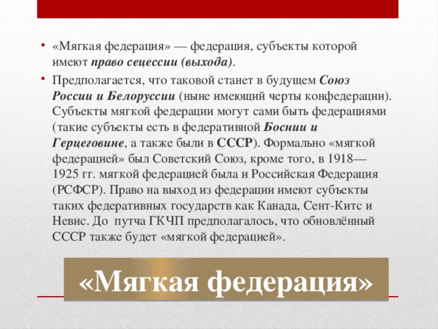 «Мягкая федерация» — федерация, субъекты которой имеют право сецессии (выхода) . Предполагается, что таковой станет в будущем Союз России и Белоруссии (ныне имеющий черты конфедерации). Субъекты мягкой федерации могут сами быть федерациями (такие субъекты есть в федеративной Боснии и Герцеговине , а также были в СССР ). Формально «мягкой федерацией» был Советский Союз, кроме того, в 1918—1925 гг. мягкой федерацией была и Российская Федерация (РСФСР). Право на выход из федерации имеют субъекты таких федеративных государств как Канада, Сент-Китс и Невис. До путча ГКЧП предполагалось, что обновлённый СССР также будет «мягкой федерацией». «Мягкая федерация» 