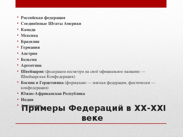 Российская федерация Соединённые Штаты Америки Канада Мексика Бразилия Германия Австрия Бельгия Аргентина Швейцария (федерация несмотря на своё официальное название — Швейцарская Конфедерация) Босния и Герцеговина (формально — мягкая федерация, фактически — конфедерация) Южно-Африканская Республика Индия Австралия Примеры Федераций в ХХ-ХХI веке 
