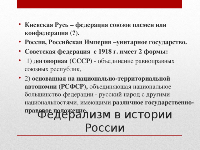 Киевская Русь – федерация союзов племен или конфедерация (?). Россия, Российская Империя –унитарное государство. Советская федерация с 1918 г. имеет 2 формы:  1 ) договорная (СССР) - объединение равноправных союзных республик, 2) основанная на национально-территориальной автономии (РСФСР), объединяющая национальное большинство федерации - русский народ с другими национальностями, имеющими различное  государственно-правовое положение. Федерализм в истории России 