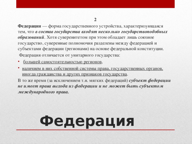 2 Федерация — форма государственного устройства, характеризующаяся тем, что в состав государства входят несколько государствоподобных образований . Хотя суверенитетом при этом обладает лишь союзное государство, суверенные полномочия разделены между федерацией и субъектами федерации (регионами) на основе федеральной конституции.  Федерация отличается от унитарного государства:  большей самостоятельностью регионов , наличием в них собственной системы права, государственных органов, иногда гражданства и других признаков государства . В то же время (за исключением т.н. мягких федераций) субъект федерации не имеет права выхода из федерации и не может быть субъектом международного права. Федерация 