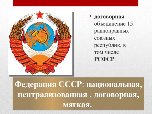 договорная – объединение 15 равноправных союзных республик, в том числе РСФСР . Федерация СССР : национальная, централизованная , договорная, мягкая. 