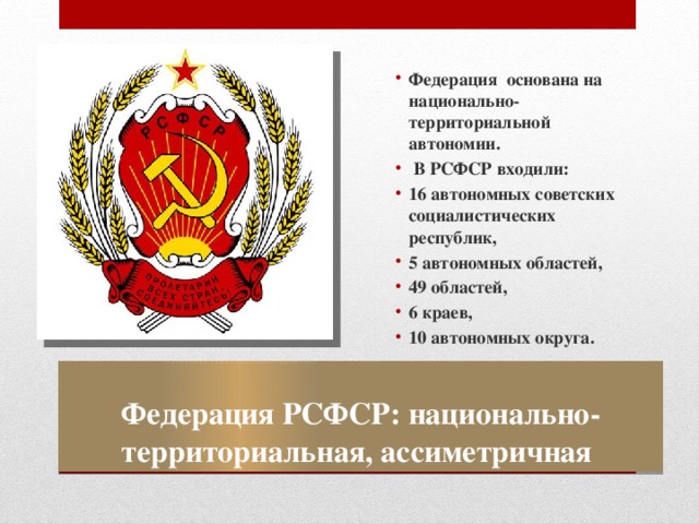 Федерация основана на национально-территориальной автономии.  В РСФСР входили: 16 автономных советских социалистических республик, 5 автономных областей, 49 областей, 6 краев, 10 автономных округа. Федерация РСФСР: национально-территориальная, ассиметричная 