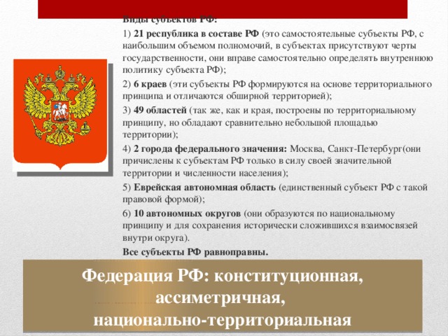 Виды  субъектов РФ: 1) 21 республика в составе РФ (это самостоятельные субъекты РФ, с наибольшим объемом полномочий, в субъектах присутствуют черты государственности, они вправе самостоятельно определять внутреннюю политику субъекта РФ); 2) 6 краев (эти субъекты РФ формируются на основе территориального принципа и отличаются обширной территорией); 3) 49 областей (так же, как и края, построены по территориальному принципу, но обладают сравнительно небольшой площадью территории); 4) 2 города федерального значения: Москва, Санкт-Петербург(они причислены к субъектам РФ только в силу своей значительной территории и численности населения); 5) Еврейская автономная область (единственный субъект РФ с такой правовой формой); 6) 10 автономных округов (они образуются по национальному принципу и для сохранения исторически сложившихся взаимосвязей внутри округа). Все субъекты РФ равноправны. Федерация РФ: конституционная, ассиметричная,  национально-территориальная 