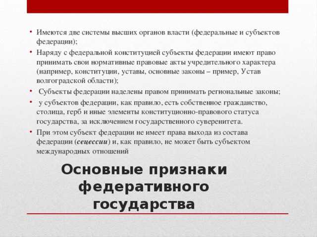 Имеются две системы высших органов власти (федеральные и субъектов федерации); Наряду с федеральной конституцией субъекты федерации имеют право принимать свои нормативные правовые акты учредительного характера (например, конституции, уставы, основные законы – пример, Устав волгоградской области);  Субъекты федерации наделены правом принимать региональные законы;  у субъектов федерации, как правило, есть собственное гражданство, столица, герб и иные элементы конституционно-правового статуса государства, за исключением государственного суверенитета. При этом субъект федерации не имеет права выхода из состава федерации ( сецессии ) и, как правило, не может быть субъектом международных отношений Основные признаки федеративного государства 