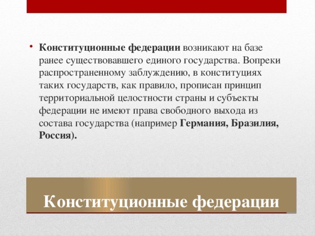 Конституционные федерации возникают на базе ранее существовавшего единого государства. Вопреки распространенному заблуждению, в конституциях таких государств, как правило, прописан принцип территориальной целостности страны и субъекты федерации не имеют права свободного выхода из состава государства (например Германия, Бразилия, Россия). Конституционные федерации 