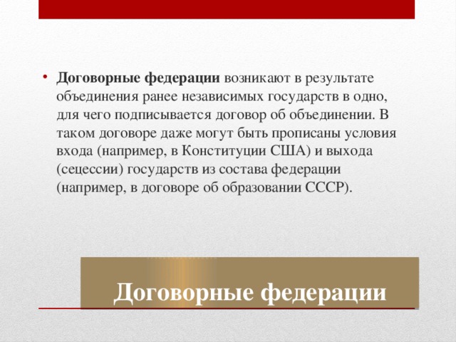 Договорные федерации возникают в результате объединения ранее независимых государств в одно, для чего подписывается договор об объединении. В таком договоре даже могут быть прописаны условия входа (например, в Конституции США) и выхода (сецессии) государств из состава федерации (например, в договоре об образовании СССР). Договорные федерации 