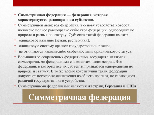 Симметричная федерация  — федерация, которая характеризуется равноправием субъектов. Симметричной является федерация, в основу устройства которой положено полное равноправие субъектов федерации, однородных по природе и разных по статусу. Субъекты такой федерации имеют:  одинаковое название (земли, республики),  одинаковую систему органов государственной власти,  не отличаются какими-либо особенностями юридического статуса. Большинство современных федеративных государств являются симметричными федерациями с элементами асимметрии. Это федерации, в которых все их субъекты признаются однородными по природе и статусу. В то же время конституции таких федераций допускают некоторые исключения из общего правила, не касающиеся различий государственного устройства. Симметричными федерациями являются Австрия, Германия и США . Симметричная федерация 