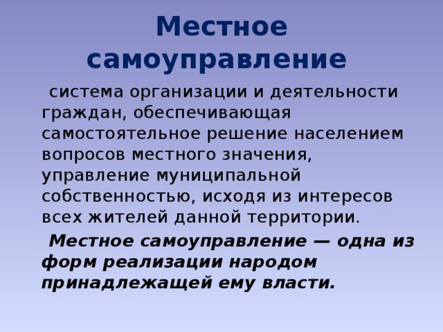 Местное самоуправление   система организации и деятельности граждан, обеспечивающая самостоятельное решение населением вопросов местного значения, управление муниципальной собственностью, исходя из интересов всех жителей данной территории.  Местное самоуправление — одна из форм реализации народом принадлежащей ему власти. 