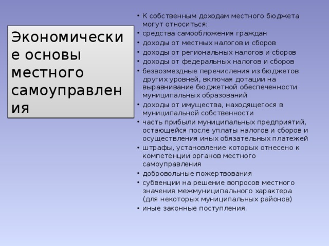 К собственным доходам местного бюджета могут относиться: средства самообложения граждан доходы от местных налогов и сборов доходы от региональных налогов и сборов доходы от федеральных налогов и сборов безвозмездные перечисления из бюджетов других уровней, включая дотации на выравнивание бюджетной обеспеченности муниципальных образований доходы от имущества, находящегося в муниципальной собственности часть прибыли муниципальных предприятий, остающейся после уплаты налогов и сборов и осуществления иных обязательных платежей штрафы, установление которых отнесено к компетенции органов местного самоуправления добровольные пожертвования субвенции на решение вопросов местного значения межмуниципального характера (для некоторых муниципальных районов) иные законные поступления. Экономические основы местного самоуправления 