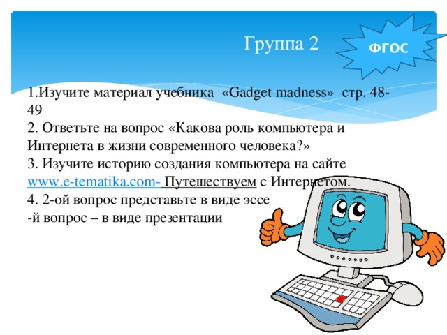 Группа 2 ФГОС 1.Изучите материал учебника «Gadget madness» стр. 48-49 2. Ответьте на вопрос «Какова роль компьютера и Интернета в жизни современного человека?» 3. Изучите историю создания компьютера на сайте www.e-tematika.com- Путешествуем с Интернетом. 4. 2-ой вопрос представьте в виде эссе -й вопрос – в виде презентации 