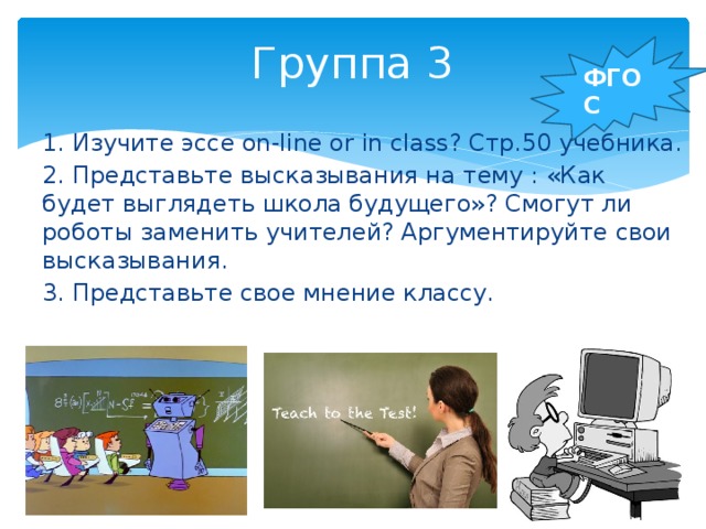 Группа 3   ФГОС 1. Изучите эссе on-line or in class? Стр.50 учебника. 2. Представьте высказывания на тему : «Как будет выглядеть школа будущего»? Смогут ли роботы заменить учителей? Аргументируйте свои высказывания. 3. Представьте свое мнение классу.   